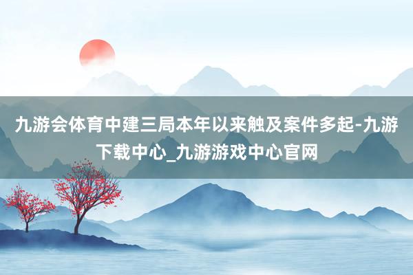 九游会体育中建三局本年以来触及案件多起-九游下载中心_九游游戏中心官网