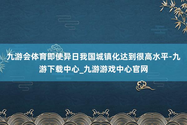 九游会体育即使异日我国城镇化达到很高水平-九游下载中心_九游游戏中心官网