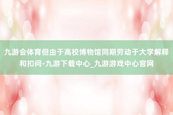 九游会体育但由于高校博物馆同期劳动于大学解释和扣问-九游下载中心_九游游戏中心官网