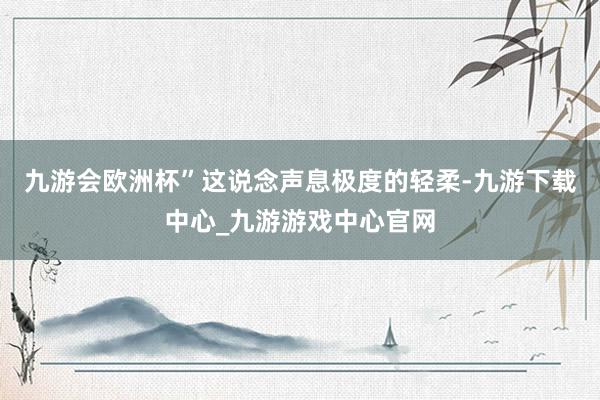 九游会欧洲杯”这说念声息极度的轻柔-九游下载中心_九游游戏中心官网