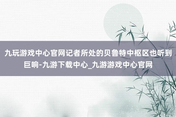 九玩游戏中心官网记者所处的贝鲁特中枢区也听到巨响-九游下载中心_九游游戏中心官网