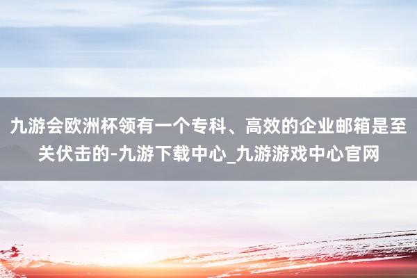 九游会欧洲杯领有一个专科、高效的企业邮箱是至关伏击的-九游下载中心_九游游戏中心官网