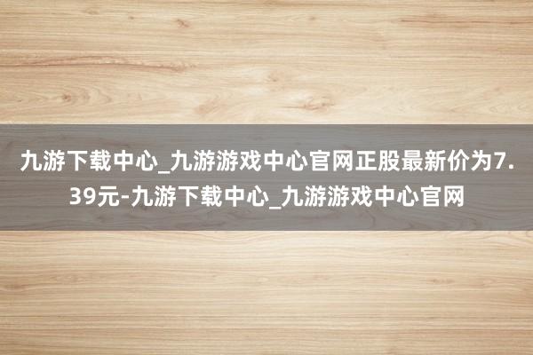 九游下载中心_九游游戏中心官网正股最新价为7.39元-九游下载中心_九游游戏中心官网