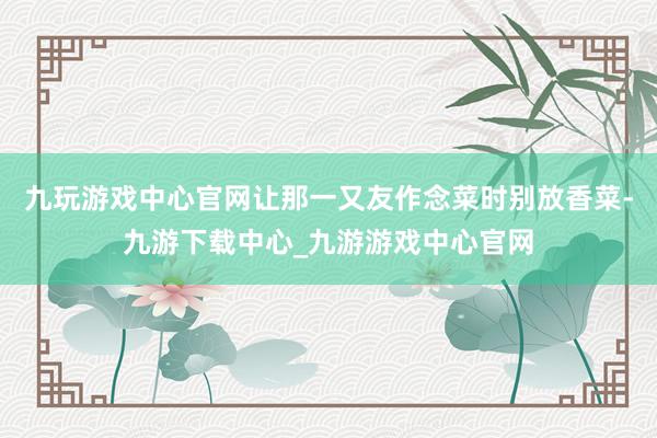 九玩游戏中心官网让那一又友作念菜时别放香菜-九游下载中心_九游游戏中心官网