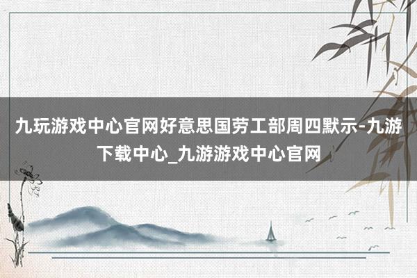 九玩游戏中心官网好意思国劳工部周四默示-九游下载中心_九游游戏中心官网