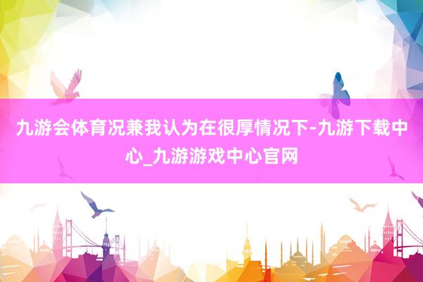 九游会体育况兼我认为在很厚情况下-九游下载中心_九游游戏中心官网