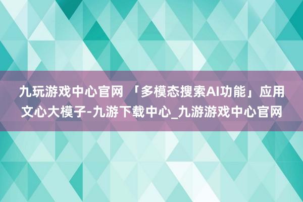 九玩游戏中心官网 　　「多模态搜索AI功能」应用文心大模子-九游下载中心_九游游戏中心官网