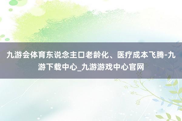 九游会体育东说念主口老龄化、医疗成本飞腾-九游下载中心_九游游戏中心官网