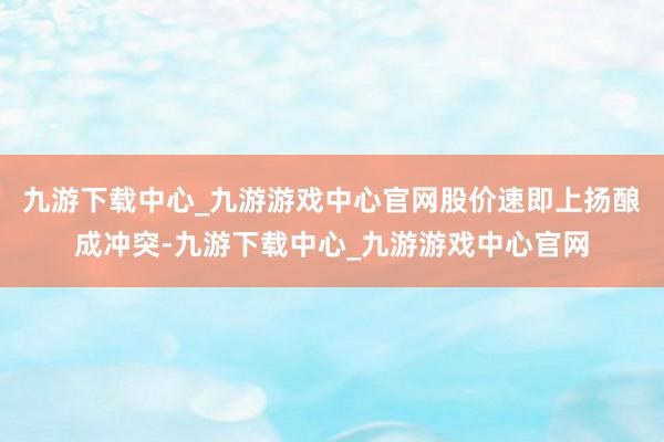 九游下载中心_九游游戏中心官网股价速即上扬酿成冲突-九游下载中心_九游游戏中心官网