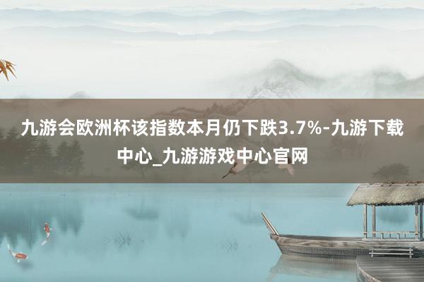 九游会欧洲杯该指数本月仍下跌3.7%-九游下载中心_九游游戏中心官网