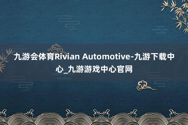 九游会体育Rivian Automotive-九游下载中心_九游游戏中心官网