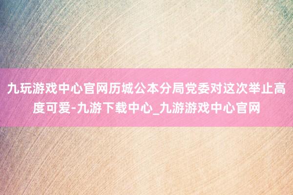 九玩游戏中心官网历城公本分局党委对这次举止高度可爱-九游下载中心_九游游戏中心官网