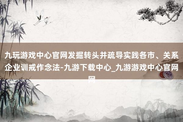 九玩游戏中心官网发掘转头并疏导实践各市、关系企业训戒作念法-九游下载中心_九游游戏中心官网