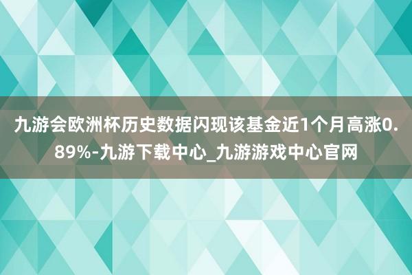 九游会欧洲杯历史数据闪现该基金近1个月高涨0.89%-九游下载中心_九游游戏中心官网