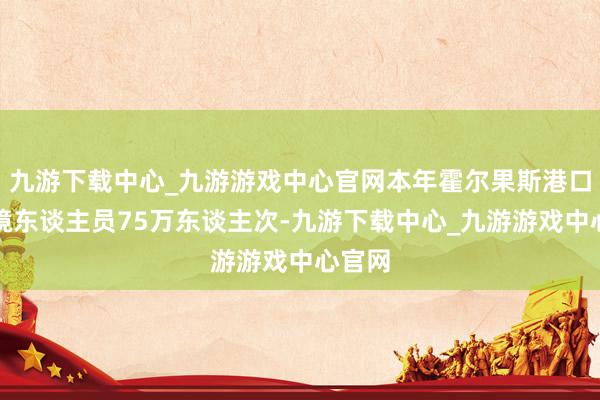 九游下载中心_九游游戏中心官网本年霍尔果斯港口出入境东谈主员75万东谈主次-九游下载中心_九游游戏中心官网