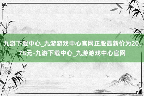 九游下载中心_九游游戏中心官网正股最新价为20.78元-九游下载中心_九游游戏中心官网