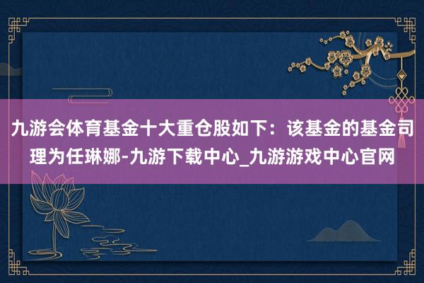 九游会体育基金十大重仓股如下：该基金的基金司理为任琳娜-九游下载中心_九游游戏中心官网