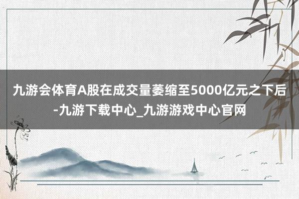 九游会体育A股在成交量萎缩至5000亿元之下后-九游下载中心_九游游戏中心官网