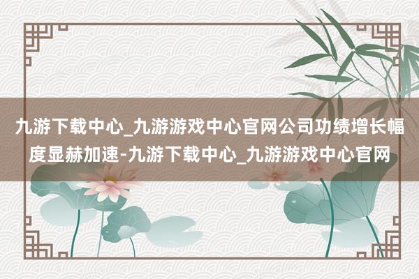 九游下载中心_九游游戏中心官网公司功绩增长幅度显赫加速-九游下载中心_九游游戏中心官网