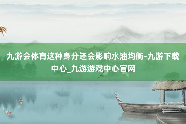 九游会体育这种身分还会影响水油均衡-九游下载中心_九游游戏中心官网