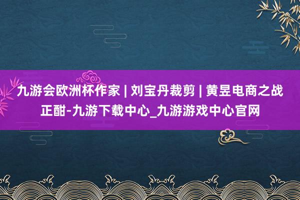 九游会欧洲杯作家 | 刘宝丹裁剪 | 黄昱电商之战正酣-九游下载中心_九游游戏中心官网