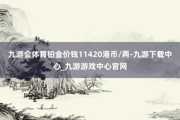 九游会体育铂金价钱11420港币/两-九游下载中心_九游游戏中心官网