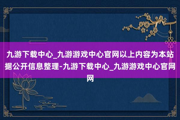 九游下载中心_九游游戏中心官网以上内容为本站据公开信息整理-九游下载中心_九游游戏中心官网