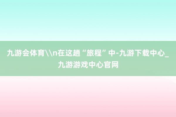 九游会体育\n在这趟“旅程”中-九游下载中心_九游游戏中心官网