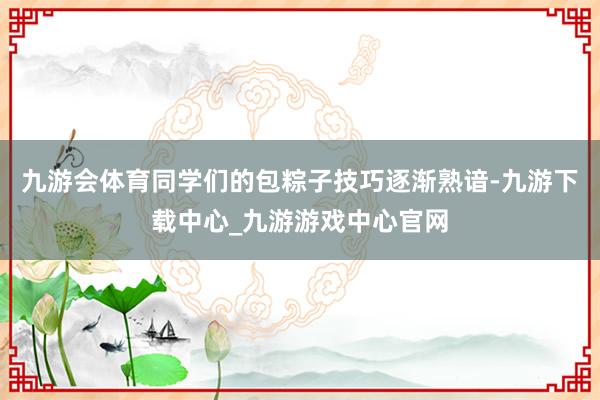 九游会体育同学们的包粽子技巧逐渐熟谙-九游下载中心_九游游戏中心官网