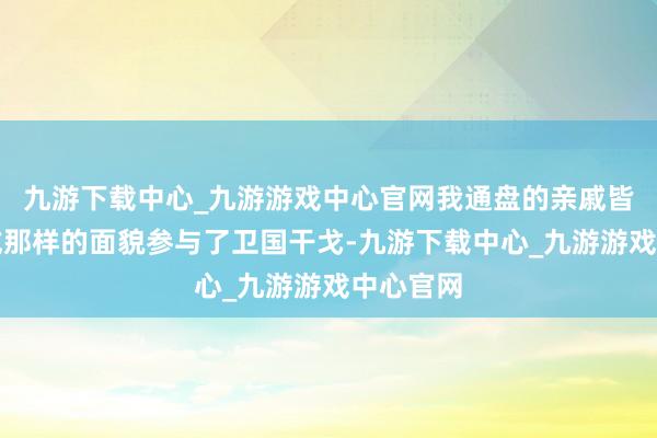 九游下载中心_九游游戏中心官网我通盘的亲戚皆以这么或那样的面貌参与了卫国干戈-九游下载中心_九游游戏中心官网