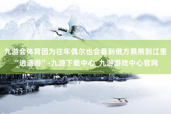 九游会体育因为往年偶尔也会看到俄方黑熊到江里“逍遥游”-九游下载中心_九游游戏中心官网