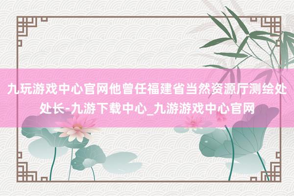 九玩游戏中心官网他曾任福建省当然资源厅测绘处处长-九游下载中心_九游游戏中心官网