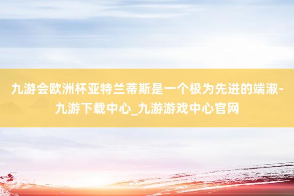 九游会欧洲杯亚特兰蒂斯是一个极为先进的端淑-九游下载中心_九游游戏中心官网