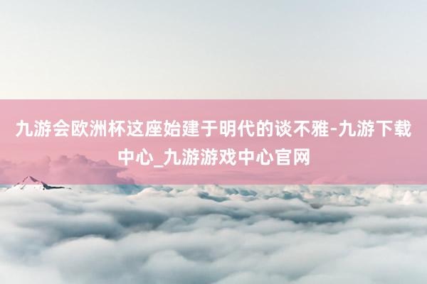 九游会欧洲杯这座始建于明代的谈不雅-九游下载中心_九游游戏中心官网