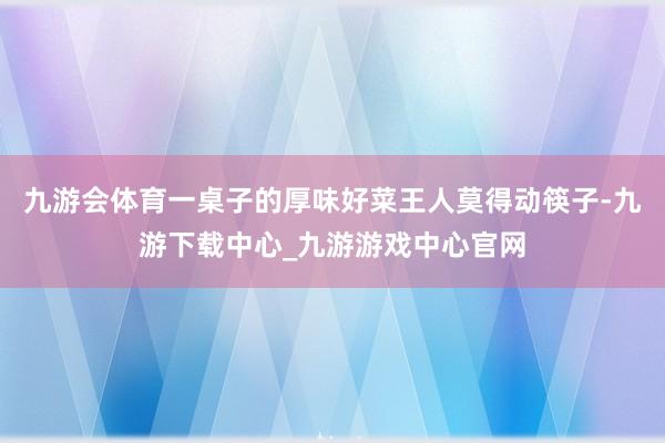 九游会体育一桌子的厚味好菜王人莫得动筷子-九游下载中心_九游游戏中心官网