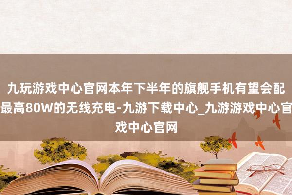 九玩游戏中心官网本年下半年的旗舰手机有望会配备最高80W的无线充电-九游下载中心_九游游戏中心官网