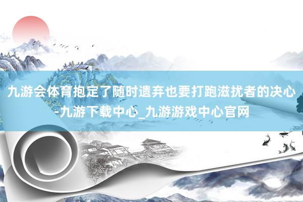 九游会体育抱定了随时遗弃也要打跑滋扰者的决心-九游下载中心_九游游戏中心官网