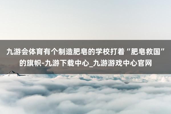 九游会体育有个制造肥皂的学校打着“肥皂救国”的旗帜-九游下载中心_九游游戏中心官网