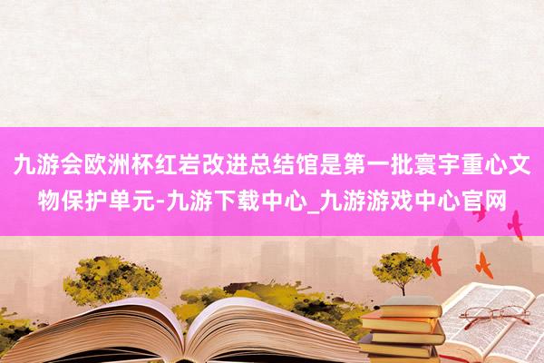 九游会欧洲杯红岩改进总结馆是第一批寰宇重心文物保护单元-九游下载中心_九游游戏中心官网