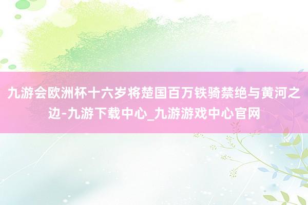 九游会欧洲杯十六岁将楚国百万铁骑禁绝与黄河之边-九游下载中心_九游游戏中心官网