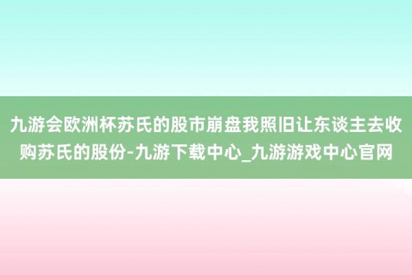 九游会欧洲杯苏氏的股市崩盘我照旧让东谈主去收购苏氏的股份-九游下载中心_九游游戏中心官网