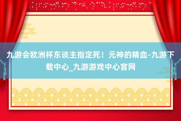 九游会欧洲杯东谈主指定死！元神的精血-九游下载中心_九游游戏中心官网