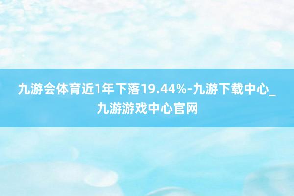 九游会体育近1年下落19.44%-九游下载中心_九游游戏中心官网