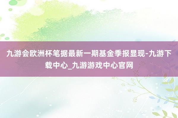 九游会欧洲杯笔据最新一期基金季报显现-九游下载中心_九游游戏中心官网