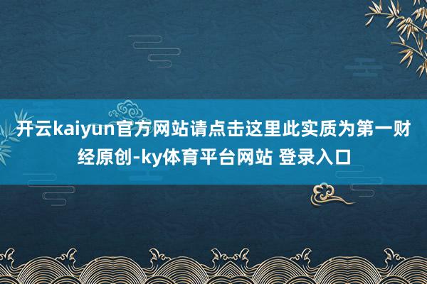 开云kaiyun官方网站请点击这里此实质为第一财经原创-ky体育平台网站 登录入口