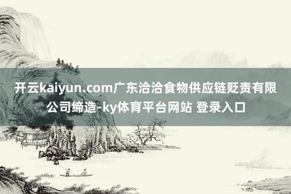 开云kaiyun.com广东洽洽食物供应链贬责有限公司缔造-ky体育平台网站 登录入口