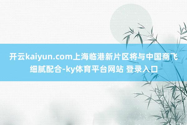 开云kaiyun.com上海临港新片区将与中国商飞细腻配合-ky体育平台网站 登录入口