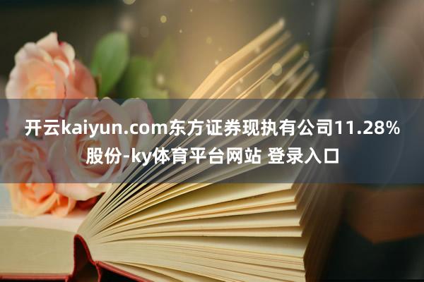 开云kaiyun.com东方证券现执有公司11.28%股份-ky体育平台网站 登录入口