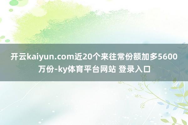 开云kaiyun.com近20个来往常份额加多5600万份-ky体育平台网站 登录入口