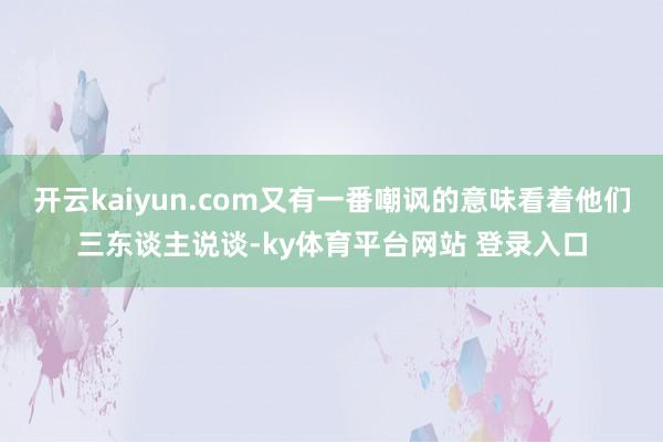 开云kaiyun.com又有一番嘲讽的意味看着他们三东谈主说谈-ky体育平台网站 登录入口